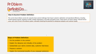 6
PrOblem
DefinitiOn
Steps of Problem Definition:
• Put the problem in the context
• Explain the relevance and criticality of the problem
• Substantiate your claims (market data, customer interviews)
• Propose a solution
• Explain the incremental benefits of your proposed solution(s)
WADHWANI FOUNDATION |
Entrepreneur
Clear & Succinct Problem Definition:
The current drone delivery service for savouries faces several challenges that impact customer satisfaction and operational efficiency, including
limited payload capacity, regulatory hurdles, weather dependency, and public perception issues. These factors can lead to delays, reduced service
areas, and a lack of trust in the delivery system, ultimately hindering the potential for widespread adoption and customer loyalty.
Place your
logo here
 