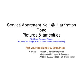 Service Apartment No 1@ Harrington
               Road
        Pictures & amenities
                   Tariff per Day per Room
     Rs 1750 for single & Rs 2250 for double occupancy


             For your bookings & enquiries
                Contact – Rajesh Chandanampurath
                          Milestone Concepts & Services
                          Phone: 099620 78282,+ 91 87544 78282
 