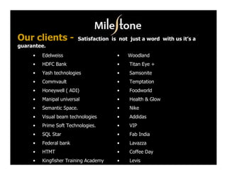 Our clients -              Satisfaction is not just a word with us it’s a
guarantee.
     •   Edelweiss                        •   Woodland
     •   HDFC Bank                        •    Titan Eye +
     •   Yash technologies                •    Samsonite
     •   Commvault                        •    Temptation
     •   Honeywell ( ADI)                 •    Foodworld
     •   Manipal universal                •    Health & Glow
     •   Semantic Space.                  •    Nike
     •   Visual beam technologies         •    Addidas
     •   Prime Soft Technologies.         •    VIP
     •   SQL Star                         •    Fab India
     •   Federal bank                     •    Lavazza
     •   HTMT                             •    Coffee Day
     •   Kingfisher Training Academy      •    Levis
 