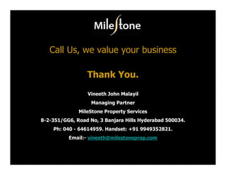 Call Us, we value your business

                 Thank You.
                 Vineeth John Malayil
                   Managing Partner
              MileStone Property Services
8-2-351/GG6, Road No, 3 Banjara Hills Hyderabad 500034.
    Ph: 040 - 64614959. Handset: +91 9949352821.
          Email:- vineeth@milestoneprop.com
 