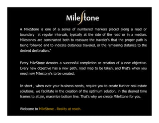 A MileStone is one of a series of numbered markers placed along a road or
boundary at regular intervals, typically at the side of the road or in a median.
Milestones are constructed both to reassure the traveler's that the proper path is
being followed and to indicate distances traveled, or the remaining distance to the
desired destination.”


Every MileStone denotes a successful completion or creation of a new objective.
Every new objective has a new path, road map to be taken, and that’s when you
need new Milestone's to be created.


In short , when ever your business needs, require you to create further real-estate
solutions, we facilitate in the creation of the optimum solution, in the desired time
frames to attain, maximize bottom line. That’s why we create MileStone for you.


Welcome to MileStone . Reality at reach.
 