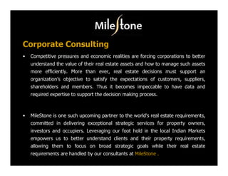 Corporate Consulting
•   Competitive pressures and economic realities are forcing corporations to better
    understand the value of their real estate assets and how to manage such assets
    more efficiently. More than ever, real estate decisions must support an
    organization’s objective to satisfy the expectations of customers, suppliers,
    shareholders and members. Thus it becomes impeccable to have data and
    required expertise to support the decision making process.



•   MileStone is one such upcoming partner to the world's real estate requirements,
    committed in delivering exceptional strategic services for property owners,
    investors and occupiers. Leveraging our foot hold in the local Indian Markets
    empowers us to better understand clients and their property requirements,
    allowing them to focus on broad strategic goals while their real estate
    requirements are handled by our consultants at MileStone .
 