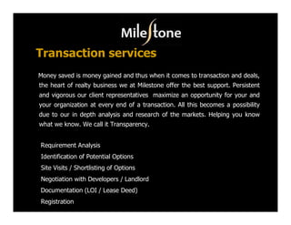 Transaction services
Money saved is money gained and thus when it comes to transaction and deals,
the heart of realty business we at Milestone offer the best support. Persistent
and vigorous our client representatives maximize an opportunity for your and
your organization at every end of a transaction. All this becomes a possibility
due to our in depth analysis and research of the markets. Helping you know
what we know. We call it Transparency.


Requirement Analysis
Identification of Potential Options
Site Visits / Shortlisting of Options
Negotiation with Developers / Landlord
Documentation (LOI / Lease Deed)
Registration
 