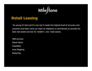Retail Leasing
Its young it’s fast and it’s now but it needs the highest level of accuracy and
precision and that’s were our team at milestone is commitment to provide the
best real estate services for retailer’s and retail assets.


Mall services
Stand Alone
Feasibility
Area Mapping
Brokering
 