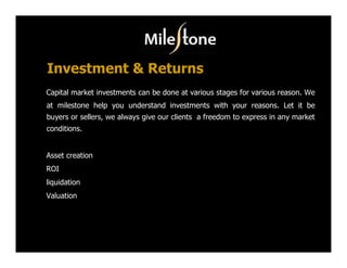 Investment & Returns
Capital market investments can be done at various stages for various reason. We
at milestone help you understand investments with your reasons. Let it be
buyers or sellers, we always give our clients a freedom to express in any market
conditions.


Asset creation
ROI
liquidation
Valuation
 