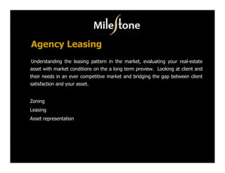 Agency Leasing
Understanding the leasing pattern in the market, evaluating your real-estate
asset with market conditions on the a long term preview. Looking at client and
their needs in an ever competitive market and bridging the gap between client
satisfaction and your asset.


Zoning
Leasing
Asset representation
 