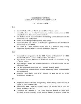 IEEE STUDENT BRANCH
COLLEGE OF ENGINEERING CHENGANUR
“Ten Years of IEEE-CEC”
2006
• Awarded the Best Student Branch Award of IEEE Kerala Section.
• Jaison Abey Sabu was awarded the outstanding student volunteer award of IEEE
Kerala Section for the second year consecutively.
• Mrs Nisha Kuruvilla was awarded the Outstanding Student Branch Counselor
Award from IEEE headquarters.
• Started an IEEE Computer Society Club in the college.
• Jaison Abey Sabu was selected as the Student Representative of Kerala Section
and Secretary of IEEE LINK
• Mr. Githin F. Alapatt received second prize in a technical essay writing
competition organized by IEEE Circuits and Devices Magazine.
2005
• Conducted the inauguration of the IEEE “Center of Excellence” by IEEE
President Mr. Cleon Anderson at Mascot Hotel, Trivandrum.
• Prijoe Philips Komattu, Chairman of the Student Branch was awarded the “Larry
K. Wilson Award”.
• Prijoe Philips Komattu was student representative of Kerala Section for two
consecutive years.
• The WIE Affinity Group received the “Chapter of the year” award.
• Ten students from the branch were awarded outstanding student volunteer award
of Kerala Section.
• Organized South India level SPAC Summit 05 with one of the largest
participations from Kerala.
2004
• Inception of the IEEE Women in Engineering Affinity Group for the first time in
Region 10, on 7th
February 2004.
• Awarded the IEEE Center of Excellence Award, for the first time in India and
third in Asia-Pacific Region.
• Envisioning and Formation of LINK (Local Integrated Network of Kerala), with
the motto bringing together various student branches in central Kerala and