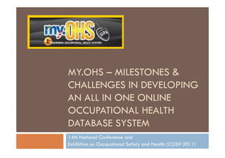 MY.OHS – MILESTONES &
CHALLENGES IN DEVELOPING
AN ALL IN ONE ONLINE
OCCUPATIONAL HEALTH
DATABASE SYSTEM
14th National Conference and
Exhibition on Occupational Safety and Health (COSH 2011)
 