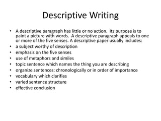 Descriptive Writing
• A descriptive paragraph has little or no action. Its purpose is to
  paint a picture with words. A descriptive paragraph appeals to one
  or more of the five senses. A descriptive paper usually includes:
• a subject worthy of description
• emphasis on the five senses
• use of metaphors and similes
• topic sentence which names the thing you are describing
• organize sentences: chronologically or in order of importance
• vocabulary which clarifies
• varied sentence structure
• effective conclusion
 