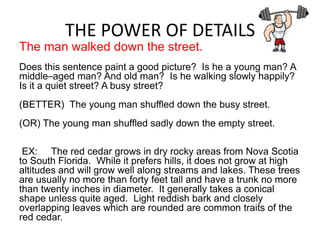 THE POWER OF DETAILS
The man walked down the street.
Does this sentence paint a good picture? Is he a young man? A
middle–aged man? And old man? Is he walking slowly happily?
Is it a quiet street? A busy street?
(BETTER) The young man shuffled down the busy street.
(OR) The young man shuffled sadly down the empty street.

 EX: The red cedar grows in dry rocky areas from Nova Scotia
to South Florida. While it prefers hills, it does not grow at high
altitudes and will grow well along streams and lakes. These trees
are usually no more than forty feet tall and have a trunk no more
than twenty inches in diameter. It generally takes a conical
shape unless quite aged. Light reddish bark and closely
overlapping leaves which are rounded are common traits of the
red cedar.
 