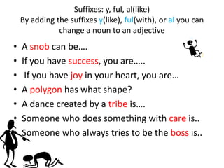 Suffixes: y, ful, al(like)
    By adding the suffixes y(like), ful(with), or al you can
               change a noun to an adjective
•   A snob can be….
•   If you have success, you are…..
•    If you have joy in your heart, you are…
•   A polygon has what shape?
•   A dance created by a tribe is….
•   Someone who does something with care is..
•   Someone who always tries to be the boss is..
 