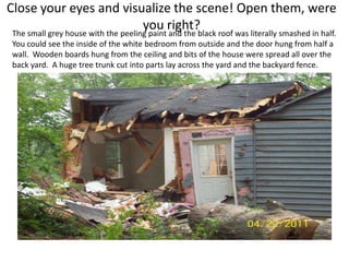 Close your eyes and visualize the scene! Open them, were
                                     you right?
 The small grey house with the peeling paint and the black roof was literally smashed in half.
 You could see the inside of the white bedroom from outside and the door hung from half a
 wall. Wooden boards hung from the ceiling and bits of the house were spread all over the
 back yard. A huge tree trunk cut into parts lay across the yard and the backyard fence.
 
