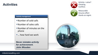 milestoneselling.com
Activity management
Number of cold calls
Number of sales calls
Number of minutes on the
phone
… how hard we work
Activities
Never mistake activity
for achievement.
John Wooden
• Activity = value?
• Cheating
• Conflicts
• Measurable
• Ensures effort
• Hands-on mgmt.
 