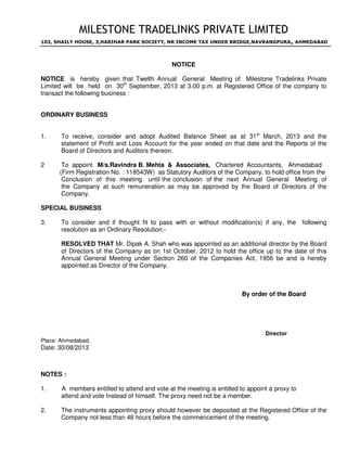 MILESTONE TRADELINKS PRIVATE LIMITED
103, SHAILY HOUSE, 3,HARIHAR PARK SOCIETY, NR INCOME TAX UNDER BRIDGE,NAVRANGPURA, AHMEDABAD
NOTICE
NOTICE is hereby given that Twelth Annual General Meeting of Milestone Tradelinks Private
Limited will be held on 30th
September, 2013 at 3.00 p.m. at Registered Office of the company to
transact the following business :
ORDINARY BUSINESS
1. To receive, consider and adopt Audited Balance Sheet as at 31st
March, 2013 and the
statement of Profit and Loss Account for the year ended on that date and the Reports of the
Board of Directors and Auditors thereon.
2 To appoint M/s.Ravindra B. Mehta & Associates, Chartered Accountants, Ahmedabad
(Firm Registration No. : 118543W) as Statutory Auditors of the Company, to hold office from the
Conclusion of this meeting until the conclusion of the next Annual General Meeting of
the Company at such remuneration as may be approved by the Board of Directors of the
Company.
SPECIAL BUSINESS
3. To consider and if thought fit to pass with or without modification(s) if any, the following
resolution as an Ordinary Resolution:-
RESOLVED THAT Mr. Dipak A. Shah who was appointed as an additional director by the Board
of Directors of the Company as on 1st October, 2012 to hold the office up to the date of this
Annual General Meeting under Section 260 of the Companies Act, 1956 be and is hereby
appointed as Director of the Company.
By order of the Board
Director
Place: Ahmedabad.
Date: 30/08/2013
NOTES :
1. A members entitled to attend and vote at the meeting is entitled to appoint a proxy to
attend and vote Instead of himself. The proxy need not be a member.
2. The instruments appointing proxy should however be deposited at the Registered Office of the
Company not less than 48 hours before the commencement of the meeting.
DESAI
IMTIYAZ
Digitally signed by DESAI
IMTIYAZ
DN: c=IN, o=Personal,
postalCode=380009,
st=Gujarat,
serialNumber=b58c3c19986066
40e91c11daa22a2d3d49d18d0
bb1e29593ee469d0df2a3e7d8,
cn=DESAI IMTIYAZ
Date: 2013.10.28 15:21:56
+05'30'
 