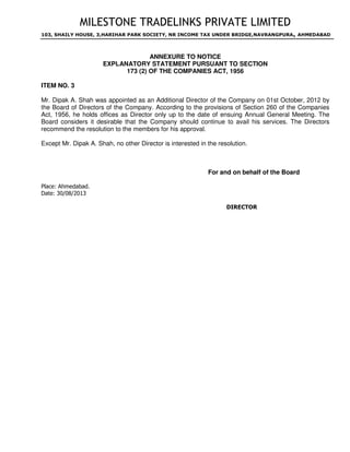 MILESTONE TRADELINKS PRIVATE LIMITED
103, SHAILY HOUSE, 3,HARIHAR PARK SOCIETY, NR INCOME TAX UNDER BRIDGE,NAVRANGPURA, AHMEDABAD
ANNEXURE TO NOTICE
EXPLANATORY STATEMENT PURSUANT TO SECTION
173 (2) OF THE COMPANIES ACT, 1956
ITEM NO. 3
Mr. Dipak A. Shah was appointed as an Additional Director of the Company on 01st October, 2012 by
the Board of Directors of the Company. According to the provisions of Section 260 of the Companies
Act, 1956, he holds offices as Director only up to the date of ensuing Annual General Meeting. The
Board considers it desirable that the Company should continue to avail his services. The Directors
recommend the resolution to the members for his approval.
Except Mr. Dipak A. Shah, no other Director is interested in the resolution.
For and on behalf of the Board
Place: Ahmedabad.
Date: 30/08/2013
DIRECTOR
DESAI
IMTIYAZ
Digitally signed by DESAI IMTIYAZ
DN: c=IN, o=Personal, postalCode=380009,
st=Gujarat,
serialNumber=b58c3c1998606640e91c11d
aa22a2d3d49d18d0bb1e29593ee469d0df2
a3e7d8, cn=DESAI IMTIYAZ
Date: 2013.10.28 15:21:34 +05'30'
 