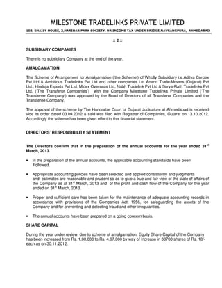 MILESTONE TRADELINKS PRIVATE LIMITED
103, SHAILY HOUSE, 3,HARIHAR PARK SOCIETY, NR INCOME TAX UNDER BRIDGE,NAVRANGPURA, AHMEDABAD
:: 2 ::
SUBSIDIARY COMPANIES
There is no subsidiary Company at the end of the year.
AMALGAMATION
The Scheme of Arrangement for Amalgamation (‘the Scheme’) of Wholly Subsidiary i.e.Aditya Corpex
Pvt Ltd & Ambitious Tradelinks Pvt Ltd and other companies i.e. Anand Trade-Movers (Gujarat) Pvt
Ltd., Hinduja Exports Pvt Ltd, Midex Overseas Ltd, Nabh Tradelink Pvt Ltd & Surya-Rath Tradelinks Pvt
Ltd. (‘The Transferor Companies’) with the Company Milestone Tradelinks Private Limited (‘The
Transferee Company’) was approved by the Boad of Directors of all Transferor Companies and the
Transferee Company.
The approval of the scheme by The Honorable Court of Gujarat Judicature at Ahmedabad is received
vide its order dated 03.09.2012 & said was filed with Registrar of Companies, Gujarat on 13.10.2012.
Accordingly the scheme has been given effect to this financial statement.
DIRECTORS’ RESPONSIBILITY STATEMENT
The Directors confirm that in the preparation of the annual accounts for the year ended 31st
March, 2013.
• In the preparation of the annual accounts, the applicable accounting standards have been
Followed.
 Appropriate accounting policies have been selected and applied consistently and judgments
and estimates are reasonable and prudent so as to give a true and fair view of the state of affairs of
the Company as at 31st
March, 2013 and of the profit and cash flow of the Company for the year
ended on 31st
March, 2013.
• Proper and sufficient care has been taken for the maintenance of adequate accounting records in
accordance with provisions of the Companies Act, 1956, for safeguarding the assets of the
Company and for preventing and detecting fraud and other irregularities.
• The annual accounts have been prepared on a going concern basis.
SHARE CAPITAL
During the year under review, due to scheme of amalgamation, Equity Share Capital of the Company
has been increased from Rs. 1,00,000 to Rs. 4,07,000 by way of increase in 30700 shares of Rs. 10/-
each as on 30.11.2012.
 