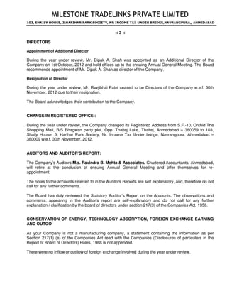 MILESTONE TRADELINKS PRIVATE LIMITED
103, SHAILY HOUSE, 3,HARIHAR PARK SOCIETY, NR INCOME TAX UNDER BRIDGE,NAVRANGPURA, AHMEDABAD
:: 3 ::
DIRECTORS
Appointment of Additional Director
During the year under review, Mr. Dipak A. Shah was appointed as an Additional Director of the
Company on 1st October, 2012 and hold offices up to the ensuing Annual General Meeting. The Board
recommends appointment of Mr. Dipak A. Shah as director of the Company.
Resignation of Director
During the year under review, Mr. Ravjibhai Patel ceased to be Directors of the Company w.e.f. 30th
November, 2012 due to their resignation.
The Board acknowledges their contribution to the Company.
CHANGE IN REGISTERED OFFICE :
During the year under review, the Company changed its Registered Address from S.F.-10, Orchid The
Shopping Mall, B/S Bhagwan party plot, Opp. Thaltej Lake, Thaltej, Ahmedabad – 380059 to 103,
Shaily House, 3, Harihar Park Society, Nr. Income Tax Under bridge, Navrangpura, Ahmedabad –
380009 w.e.f. 30th November, 2012.
AUDITORS AND AUDITOR’S REPORT:
The Company’s Auditors M/s. Ravindra B. Mehta  Associates, Chartered Accountants, Ahmedabad,
will retire at the conclusion of ensuing Annual General Meeting and offer themselves for re-
appointment.
The notes to the accounts referred to in the Auditors Reports are self explanatory, and, therefore do not
call for any further comments.
The Board has duly reviewed the Statutory Auditor’s Report on the Accounts. The observations and
comments, appearing in the Auditor’s report are self-explanatory and do not call for any further
explanation / clarification by the board of directors under section 217(3) of the Companies Act, 1956.
CONSERVATION OF ENERGY, TECHNOLOGY ABSORPTION, FOREIGN EXCHANGE EARNING
AND OUTGO
As your Company is not a manufacturing company, a statement containing the information as per
Section 217(1) (e) of the Companies Act read with the Companies (Disclosures of particulars in the
Report of Board of Directors) Rules, 1988 is not appended.
There were no inflow or outflow of foreign exchange involved during the year under review.
 