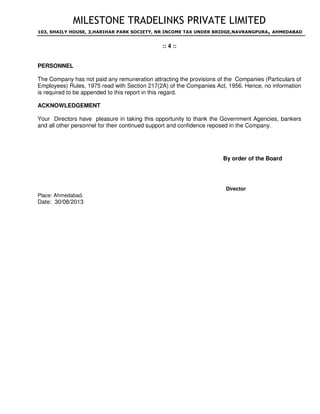 MILESTONE TRADELINKS PRIVATE LIMITED
103, SHAILY HOUSE, 3,HARIHAR PARK SOCIETY, NR INCOME TAX UNDER BRIDGE,NAVRANGPURA, AHMEDABAD
:: 4 ::
PERSONNEL
The Company has not paid any remuneration attracting the provisions of the Companies (Particulars of
Employees) Rules, 1975 read with Section 217(2A) of the Companies Act, 1956. Hence, no information
is required to be appended to this report in this regard.
ACKNOWLEDGEMENT
Your Directors have pleasure in taking this opportunity to thank the Government Agencies, bankers
and all other personnel for their continued support and confidence reposed in the Company.
By order of the Board
Director
Place: Ahmedabad.
Date: 30/08/2013
DESAI
IMTIYAZ
Digitally signed by DESAI IMTIYAZ
DN: c=IN, o=Personal, postalCode=380009,
st=Gujarat,
serialNumber=b58c3c1998606640e91c11d
aa22a2d3d49d18d0bb1e29593ee469d0df2
a3e7d8, cn=DESAI IMTIYAZ
Date: 2013.10.28 15:21:08 +05'30'
 