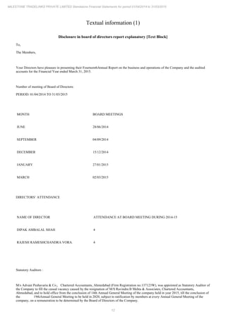 12
MILESTONE TRADELINKS PRIVATE LIMITED Standalone Financial Statements for period 01/04/2014 to 31/03/2015
Textual information (1)
Disclosure in board of directors report explanatory [Text Block]
To,
The Members,
Your Directors have pleasure in presenting their Annual Report on the business and operations of the Company and the audited
Fourteenth
accounts for the Financial Year ended March 31, 2015.
Number of meeting of Board of Directors:
PERIOD: 01/04/2014 TO 31/03/2015
MONTH BOARD MEETINGS
JUNE 28/06/2014
SEPTEMBER 04/09/2014
DECEMBER 15/12/2014
JANUARY 27/01/2015
MARCH 02/03/2015
DIRECTORS’ ATTENDANCE
NAME OF DIRECTOR ATTENDANCE AT BOARD MEETING DURING 2014-15
DIPAK AMBALAL SHAH 4
RAJESH RAMESHCHANDRA VORA 4
Statutory Auditors :
M/s Advani Peshavaria & Co., Chartered Accountants, Ahmedabad (Firm Registration no.137123W), was appointed as Statutory Auditor of
the Company to fill the casual vacancy caused by the resignation of , Chartered Accountants,
M/S Ravindra B Mehta & Associates
Ahmedabad, and to hold office from the conclusion of Annual General Meeting of the company held in year 2015, till the conclusion of
14th
the Annual General Meeting to be held in 2020, subject to ratification by members at every Annual General Meeting of the
19th
company, on a remuneration to be determined by the Board of Directors of the Company.
 