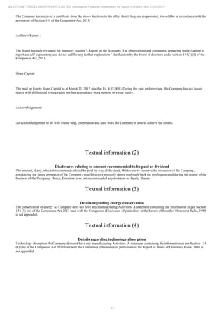 13
MILESTONE TRADELINKS PRIVATE LIMITED Standalone Financial Statements for period 01/04/2014 to 31/03/2015
The Company has received a certificate from the above Auditors to the effect that if they are reappointed, it would be in accordance with the
provisions of Section 141 of the Companies Act, 2013.
Auditor’s Report :
The Board has duly reviewed the Statutory Auditor’s Report on the Accounts. The observations and comments, appearing in the Auditor’s
report are self-explanatory and do not call for any further explanation / clarification by the board of directors under section 134(3) (f) of the
Companies Act, 2013.
Share Capital:
The paid up Equity Share Capital as at March 31, 2015 stood at Rs. 4,07,000/-.During the year under review, the Company has not issued
shares with differential voting rights nor has granted any stock options or sweat equity.
Acknowledgement:
An acknowledgement to all with whose help, cooperation and hard work the Company is able to achieve the results.
Textual information (2)
Disclosures relating to amount recommended to be paid as dividend
The amount, if any, which it recommends should be paid by way of dividend; With view to conserve the resources of the Company,
considering the future prospects of the Company, your Directors sincerely desire to plough back the profit generated during the course of the
business of the Company. Hence, Directors have not recommended any dividend on Equity Shares.
Textual information (3)
Details regarding energy conservation
The conservation of energy As Company does not have any manufacturing Activities. A statement containing the information as per Section
134 (3) (m) of the Companies Act 2013 read with the Companies (Disclosure of particulars in the Report of Board of Directors) Rules, 1988
is not appended.
Textual information (4)
Details regarding technology absorption
Technology absorption As Company does not have any manufacturing Activities. A statement containing the information as per Section 134
(3) (m) of the Companies Act 2013 read with the Companies (Disclosure of particulars in the Report of Board of Directors) Rules, 1988 is
not appended.
 
