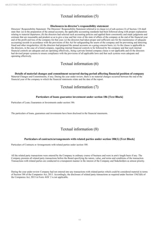 14
MILESTONE TRADELINKS PRIVATE LIMITED Standalone Financial Statements for period 01/04/2014 to 31/03/2015
Textual information (5)
Disclosures in director’s responsibility statement
Directors’ Responsibility Statement: The Directors’ Responsibility Statement referred to in clause (c) of sub-section (3) of Section 134 shall
state that- (a) in the preparation of the annual accounts, the applicable accounting standards had been followed along with proper explanation
relating to material departures; (b) the directors had selected such accounting policies and applied them consistently and made judgments and
estimate that are reasonable and prudent so as to give a true and fair view of the state of affairs of the company at the end of the financial year
and of the profit and loss of the company for that year; (c) the directors had taken proper and sufficient care for the maintenance of adequate
accounting records in accordance with the provisions of this Act for safeguarding the assets of the company and for preventing and detecting
fraud and other irregularities; (d) the directors had prepared the annual accounts on a going concern basis; (e) As the clause is applicable to
the directors, in the case of a listed company, regarding internal financial controls to be followed by the company and that such internal
financial controls are adequate and are operating effectively;, being a private limited company clause is not applicable and (f) the directors
had devised proper systems to ensure compliance with the provisions of all applicable laws and that such systems were adequate and
operating effectively.
Textual information (6)
Details of material changes and commitment occurred during period affecting financial position of company
Material Changes and Commitments, if any; During the year under review, there is no material changes occurred between the end of the
financial year of the company to which the financial statements relate and the date of the report.
Textual information (7)
Particulars of loans guarantee investment under section 186 [Text Block]
Particulars of Loan, Guarantees or Investments under section 186:
The particulars of loans, guarantees and investments have been disclosed in the financial statements.
Textual information (8)
Particulars of contracts/arrangements with related parties under section 188(1) [Text Block]
Particulars of Contracts or Arrangements with related parties under section 188:
All the related party transactions were entered by the Company in ordinary course of business and were in arm's length basis if any. The
Company presents all related party transactions before the Board specifying the nature, value, and terms and conditions of the transaction.
Transactions with related parties are conducted in a transparent manner in the interest of the Company and Stakeholders as utmost priority.
During the year under review Company had not entered into any transactions with related parties which could be considered material in terms
of Section 188 of the Companies Act, 2013. Accordingly, the disclosure of related party transactions as required under Section 134(3)(h) of
the Companies Act, 2013 in Form AOC 2 is not applicable.
 