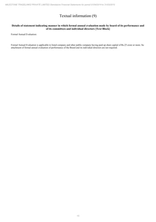 15
MILESTONE TRADELINKS PRIVATE LIMITED Standalone Financial Statements for period 01/04/2014 to 31/03/2015
Textual information (9)
Details of statement indicating manner in which formal annual evaluation made by board of its performance and
of its committees and individual directors [Text Block]
Formal Annual Evaluation:
Formal Annual Evaluation is applicable to listed company and other public company having paid up share capital of Rs.25 crore or more. So
attachment of formal annual evaluation of performance of the Board and its individual directors are not required.
 