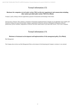 32
MILESTONE TRADELINKS PRIVATE LIMITED Standalone Financial Statements for period 01/04/2014 to 31/03/2015
Textual information (12)
Disclosure for companies covered under section 178(1) on directors appointment and remuneration including
other matters provided under section 178(3) [Text Block]
Company’s policy relating to directors appointment, payment of remuneration and discharge of their duties:
The provisions of Section 178(1) relating to constitution of Nomination and Remuneration Committee are not applicable to the Company and
hence the Company has not devised any policy relating to appointment of Directors, payment of Managerial remuneration, Directors
qualifications, positive attributes, independence of Directors and other related matters as provided under Section 178(3) of the Companies.
Textual information (13)
Disclosure of statement on development and implementation of risk management policy [Text Block]
Risk Management:
The Company does not have any Risk Management Policy as the element of risk threatening the Company’s existence is very minimal.
 