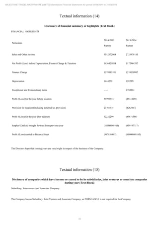 33
MILESTONE TRADELINKS PRIVATE LIMITED Standalone Financial Statements for period 01/04/2014 to 31/03/2015
Textual information (14)
Disclosure of financial summary or highlights [Text Block]
FINANCIAL HIGHLIGHTS
Particulars
2014-2015
Rupees
2013-2014
Rupees
Sales and Other Income 3512372064 2725978183
Net Profit/(Loss) before Depreciation, Finance Charge & Taxation 1436421054 1172964297
Finance Charge 1378983101 1210030987
Depreciation 1444579 1285351
Exceptional and Extraordinary items ----- 6782214
Profit /(Loss) for the year before taxation 55993374 (45134255)
Provision for taxation (including deferred tax provision) 23761075 (4262867)
Profit /(Loss) for the year after taxation 32232299 (40871388)
Surplus/(Deficit) brought forward from previous year (10000069105) (959197717)
Profit /(Loss) carried to Balance Sheet (967836807) (10000069105)
The Directors hope that coming years are very bright in respect of the business of the Company.
Textual information (15)
Disclosure of companies which have become or ceased to be its subsidiaries, joint ventures or associate companies
during year [Text Block]
Subsidiary, Jointventure And Associate Company:
The Company has no Subsidiary, Joint Venture and Associate Company, so FORM AOC-1 is not required for the Company.
 