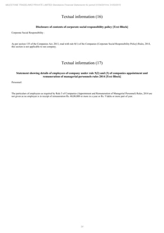 34
MILESTONE TRADELINKS PRIVATE LIMITED Standalone Financial Statements for period 01/04/2014 to 31/03/2015
Textual information (16)
Disclosure of contents of corporate social responsibility policy [Text Block]
Corporate Social Responsibility :
As per section 135 of the Companies Act, 2013, read with rule 8(1) of the Companies (Corporate Social Responsibility Policy) Rules, 2014,
this section is not applicable to our company.
Textual information (17)
Statement showing details of employees of company under rule 5(2) and (3) of companies appointment and
remuneration of managerial personnels rules 2014 [Text Block]
Personnel:
The particulars of employees as required by Rule 5 of Companies (Appointment and Remuneration of Managerial Personnel) Rules, 2014 are
not given as no employee is in receipt of remuneration Rs. 60,00,000 or more in a year or Rs. 5 lakhs or more part of year.
 