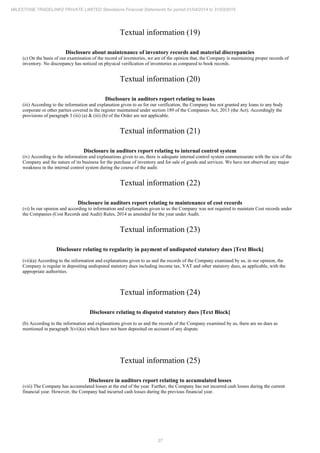 37
MILESTONE TRADELINKS PRIVATE LIMITED Standalone Financial Statements for period 01/04/2014 to 31/03/2015
Textual information (19)
Disclosure about maintenance of inventory records and material discrepancies
(c) On the basis of our examination of the record of inventories, we are of the opinion that, the Company is maintaining proper records of
inventory. No discrepancy has noticed on physical verification of inventories as compared to book records.
Textual information (20)
Disclosure in auditors report relating to loans
(iii) According to the information and explanation given to us for our verification, the Company has not granted any loans to any body
corporate or other parties covered in the register maintained under section 189 of the Companies Act, 2013 (the Act). Accordingly the
provisions of paragraph 3 (iii) (a) & (iii) (b) of the Order are not applicable.
Textual information (21)
Disclosure in auditors report relating to internal control system
(iv) According to the information and explanations given to us, there is adequate internal control system commensurate with the size of the
Company and the nature of its business for the purchase of inventory and for sale of goods and services. We have not observed any major
weakness in the internal control system during the course of the audit.
Textual information (22)
Disclosure in auditors report relating to maintenance of cost records
(vi) In our opinion and according to information and explanation given to us the Company was not required to maintain Cost records under
the Companies (Cost Records and Audit) Rules, 2014 as amended for the year under Audit.
Textual information (23)
Disclosure relating to regularity in payment of undisputed statutory dues [Text Block]
(vii)(a) According to the information and explanations given to us and the records of the Company examined by us, in our opinion, the
Company is regular in depositing undisputed statutory dues including income tax, VAT and other statutory dues, as applicable, with the
appropriate authorities.
Textual information (24)
Disclosure relating to disputed statutory dues [Text Block]
(b) According to the information and explanations given to us and the records of the Company examined by us, there are no dues as
mentioned in paragraph 3(vii)(a) which have not been deposited on account of any dispute.
Textual information (25)
Disclosure in auditors report relating to accumulated losses
(viii) The Company has accumulated losses at the end of the year. Further, the Company has not incurred cash losses during the current
financial year. However, the Company had incurred cash losses during the previous financial year.
 