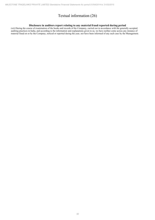 38
MILESTONE TRADELINKS PRIVATE LIMITED Standalone Financial Statements for period 01/04/2014 to 31/03/2015
Textual information (26)
Disclosure in auditors report relating to any material fraud reported during period
(xii) During the course of examination of the books and records of the Company, carried out in accordance with the generally accepted
auditing practices in India, and according to the information and explanations given to us, we have neither come across any instance of
material fraud on or by the Company, noticed or reported during the year, nor have been informed of any such case by the Management.
 