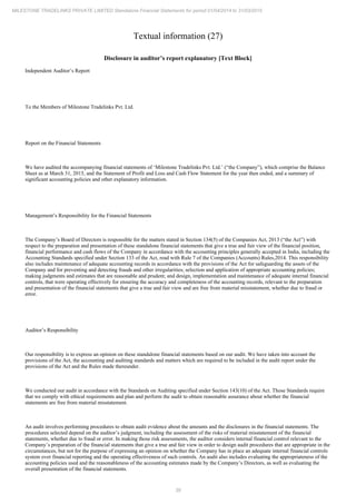 39
MILESTONE TRADELINKS PRIVATE LIMITED Standalone Financial Statements for period 01/04/2014 to 31/03/2015
Textual information (27)
Disclosure in auditor’s report explanatory [Text Block]
Independent Auditor’s Report
To the Members of Milestone Tradelinks Pvt. Ltd.
Report on the Financial Statements
We have audited the accompanying financial statements of (“the Company”), which comprise the Balance
‘Milestone Tradelinks Pvt. Ltd.’
Sheet as at March 31, 2015, and the Statement of Profit and Loss and Cash Flow Statement for the year then ended, and a summary of
significant accounting policies and other explanatory information.
Management’s Responsibility for the Financial Statements
The Company’s Board of Directors is responsible for the matters stated in Section 134(5) of the Companies Act, 2013 (“the Act”) with
respect to the preparation and presentation of these standalone financial statements that give a true and fair view of the financial position,
financial performance and cash flows of the Company in accordance with the accounting principles generally accepted in India, including the
Accounting Standards specified under Section 133 of the Act, read with Rule 7 of the Companies (Accounts) Rules,2014. This responsibility
also includes maintenance of adequate accounting records in accordance with the provisions of the Act for safeguarding the assets of the
Company and for preventing and detecting frauds and other irregularities; selection and application of appropriate accounting policies;
making judgments and estimates that are reasonable and prudent; and design, implementation and maintenance of adequate internal financial
controls, that were operating effectively for ensuring the accuracy and completeness of the accounting records, relevant to the preparation
and presentation of the financial statements that give a true and fair view and are free from material misstatement, whether due to fraud or
error.
Auditor’s Responsibility
Our responsibility is to express an opinion on these standalone financial statements based on our audit. We have taken into account the
provisions of the Act, the accounting and auditing standards and matters which are required to be included in the audit report under the
provisions of the Act and the Rules made thereunder.
We conducted our audit in accordance with the Standards on Auditing specified under Section 143(10) of the Act. Those Standards require
that we comply with ethical requirements and plan and perform the audit to obtain reasonable assurance about whether the financial
statements are free from material misstatement.
An audit involves performing procedures to obtain audit evidence about the amounts and the disclosures in the financial statements. The
procedures selected depend on the auditor’s judgment, including the assessment of the risks of material misstatement of the financial
statements, whether due to fraud or error. In making those risk assessments, the auditor considers internal financial control relevant to the
Company’s preparation of the financial statements that give a true and fair view in order to design audit procedures that are appropriate in the
circumstances, but not for the purpose of expressing an opinion on whether the Company has in place an adequate internal financial controls
system over financial reporting and the operating effectiveness of such controls. An audit also includes evaluating the appropriateness of the
accounting policies used and the reasonableness of the accounting estimates made by the Company’s Directors, as well as evaluating the
overall presentation of the financial statements.
 