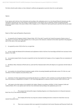 40
MILESTONE TRADELINKS PRIVATE LIMITED Standalone Financial Statements for period 01/04/2014 to 31/03/2015
We believe that the audit evidence we have obtained is sufficient and appropriate to provide a basis for our audit opinion.
Opinion
In our opinion and to the best of our information and according to the explanations given to us, the aforesaid financial statements give the
information required by the Act in the manner so required and give a true and fair view in conformity with the accounting principles
generally accepted in India, of the state of affairs of the Company as at 31 March 2015 and its profit and its cash flows for the year ended
st
on that date.
Report on Other Legal and Regulatory Requirements
1. As required by the Companies (Auditor’s Report) Order, 2015 (“the order”) issued by the Central Government of India in terms of
sub-section (11) of section 143 of the Companies Act, we have given in the Annexure a statement on the matters specified in the paragraph 3
and 4 of the order, to the extent applicable.
2. As required by section 143(3) of the Act, we report that:
a) we have sought and obtained all the information and explanations which to the best of our knowledge and belief were necessary for the
purpose of our audit;
b) in our opinion proper books of account as required by law have been kept by the Company so far as it appears from our examination of
those books.
c) the Balance Sheet, Statement of Profit and Loss, and Cash Flow Statement dealt with by this Report are in agreement with the books of
account.
d) in our opinion, the aforesaid financial statement comply with the Accounting Standards specified under section 133 of the Act, read
with Rule (7) of the Companies (Accounts) Rules, 2014;
e) on the basis of written representations received from the directors as on March 31, 2015, and taken on record by the Board of Directors,
none of the directors is disqualified as on March 31, 2015 from being appointed as a director in terms of section 164(2) of the Act; and
f) with respect to the other matters to be included in the Auditor’s Report in accordance with Rule 11of the Companies (Audit and
Auditors) Rules, 2014, in our opinion and to the best of our information and according to the explanations given to us:
i. The company has disclosed the impact of pending litigations on its financial position in its financial statements –
Refer Note 30 (i) to the financial statements;
ii. The Company did not have any long term contracts including derivatives contracts for which there were any
material foreseeable losses.
iii. There were no amounts which were required to be transferred to the Investor Education and Protection Fund by the
 