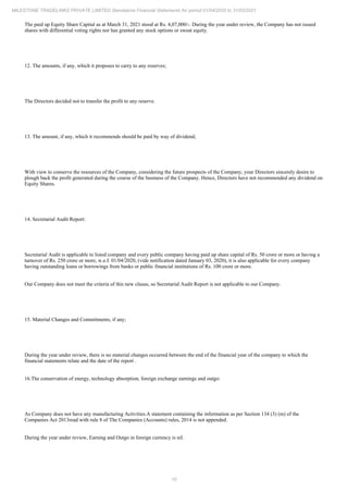 10
MILESTONE TRADELINKS PRIVATE LIMITED Standalone Financial Statements for period 01/04/2020 to 31/03/2021
The paid up Equity Share Capital as at March 31, 2021 stood at Rs. 4,07,000/-. During the year under review, the Company has not issued
shares with differential voting rights nor has granted any stock options or sweat equity.
12. The amounts, if any, which it proposes to carry to any reserves;
The Directors decided not to transfer the profit to any reserve.
13. The amount, if any, which it recommends should be paid by way of dividend;
With view to conserve the resources of the Company, considering the future prospects of the Company, your Directors sincerely desire to
plough back the profit generated during the course of the business of the Company. Hence, Directors have not recommended any dividend on
Equity Shares.
14. Secretarial Audit Report:
Secretarial Audit is applicable to listed company and every public company having paid up share capital of Rs. 50 crore or more or having a
turnover of Rs. 250 crore or more, w.e.f. 01/04/2020, (vide notification dated January 03, 2020), it is also applicable for every company
having outstanding loans or borrowings from banks or public financial institutions of Rs. 100 crore or more.
Our Company does not meet the criteria of this new clause, so Secretarial Audit Report is not applicable to our Company.
15. Material Changes and Commitments, if any;
During the year under review, there is no material changes occurred between the end of the financial year of the company to which the
financial statements relate and the date of the report .
16.The conservation of energy, technology absorption, foreign exchange earnings and outgo:
As Company does not have any manufacturing Activities.A statement containing the information as per Section 134 (3) (m) of the
Companies Act 2013read with rule 8 of The Companies (Accounts) rules, 2014 is not appended.
During the year under review, Earning and Outgo in foreign currency is nil.
 