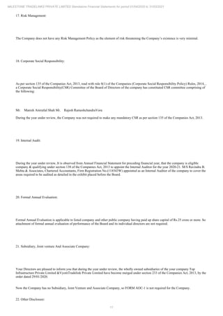11
MILESTONE TRADELINKS PRIVATE LIMITED Standalone Financial Statements for period 01/04/2020 to 31/03/2021
17. Risk Management:
The Company does not have any Risk Management Policy as the element of risk threatening the Company’s existence is very minimal.
18. Corporate Social Responsibility:
As per section 135 of the Companies Act, 2013, read with rule 8(1) of the Companies (Corporate Social Responsibility Policy) Rules, 2014, ,
a Corporate Social Responsibility(CSR) Committee of the Board of Directors of the company has constituted CSR committee comprising of
the following:
Mr. Manish Amrutlal Shah Mr. Rajesh RameshchandraVora
During the year under review, the Company was not required to make any mandatory CSR as per section 135 of the Companies Act, 2013.
19. Internal Audit:
During the year under review, It is observed from Annual Financial Statement for preceding financial year, that the company is eligible
company & qualifying under section 138 of the Companies Act, 2013 to appoint the Internal Auditor for the year 2020-21. M/S Ravindra B.
Mehta & Associates, Chartered Accountants, Firm Registration No.(118543W) appointed as an Internal Auditor of the company to cover the
areas required to be audited as detailed in the exhibit placed before the Board.
20. Formal Annual Evaluation:
Formal Annual Evaluation is applicable to listed company and other public company having paid up share capital of Rs.25 crore or more. So
attachment of formal annual evaluation of performance of the Board and its individual directors are not required.
21. Subsidiary, Joint venture And Associate Company:
Your Directors are pleased to inform you that during the year under review, the wholly owned subsidiaries of the your company Top
Infrastructure Private Limited &VyomTradelink Private Limited have become merged under section 233 of the Companies Act, 2013, by the
order dated 29/01/2020.
Now the Company has no Subsidiary, Joint Venture and Associate Company, so FORM AOC-1 is not required for the Company.
22. Other Disclosure:
 