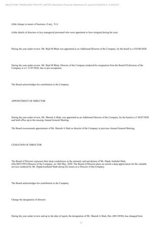 12
MILESTONE TRADELINKS PRIVATE LIMITED Standalone Financial Statements for period 01/04/2020 to 31/03/2021
(i)the change in nature of business, if any; N.A
(ii)the details of directors or key managerial personnel who were appointed or have resigned during the year;
During the year under review, Mr. Bijal M Bhatt was appointed as an Additional Director of the Company, by the board w.e.f 03/06/2020.
During the year under review, Mr. Bijal M Bhatt, Director of the Company tendered his resignation from the Board Of directors of the
Company w.e.f. 31/07/2020, due to pre-occupation.
The Board acknowledges his contribution to the Company.
APPOINTMENT OF DIRECTOR
During the year under review, Mr. Manish A Shah, was appointed as an Additional Director of the Company, by the board w.e.f 30/07/2020
and hold office up to the ensuing Annual General Meeting.
The Board recommends appointment of Mr. Manish A Shah as director of the Company in previous Annual General Meeting.
CESSATION OF DIRECTOR:
The Board of Director expresses their deep condolences at the untimely and sad demise of Mr. Dipak Ambalal Shah,
(Din:00331993) Director of the Company, on 18th May, 2020. The Board of Director place on record a deep appreciation for the valuable
services rendered by Mr. DipakAmnbalal Shah during his tenure as a Director of the Company.
The Board acknowledges his contribution to the Company.
Change the designation of director:
During the year under review and up to the date of report, the designation of Mr. Manish A Shah, Din: (00118930), has changed from
 
