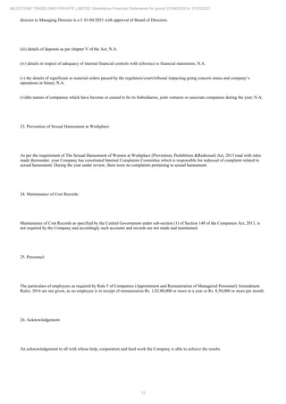 13
MILESTONE TRADELINKS PRIVATE LIMITED Standalone Financial Statements for period 01/04/2020 to 31/03/2021
director to Managing Director w.e.f. 01/04/2021 with approval of Board of Directors.
(iii) details of deposits as per chapter V of the Act; N.A.
(iv) details in respect of adequacy of internal financial controls with reference to financial statements; N.A.
(v) the details of significant or material orders passed by the regulators/court/tribunal impacting going concern status and company’s
operations in future; N.A.
(vi)the names of companies which have become or ceased to be its Subsidiaries, joint ventures or associate companies during the year; N.A.
23. Prevention of Sexual Harassment at Workplace:
As per the requirement of The Sexual Harassment of Women at Workplace (Prevention, Prohibition &Redressal) Act, 2013 read with rules
made thereunder, your Company has constituted Internal Complaints Committee which is responsible for redressal of complaint related to
sexual harassment. During the year under review, there were no complaints pertaining to sexual harassment.
24. Maintenance of Cost Records:
Maintenance of Cost Records as specified by the Central Government under sub-section (1) of Section 148 of the Companies Act, 2013, is
not required by the Company and accordingly such accounts and records are not made and maintained.
25. Personnel:
The particulars of employees as required by Rule 5 of Companies (Appointment and Remuneration of Managerial Personnel) Amendment
Rules, 2016 are not given, as no employee is in receipt of remuneration Rs. 1,02,00,000 or more in a year or Rs. 8,50,000 or more per month.
26. Acknowledgement:
An acknowledgement to all with whose help, cooperation and hard work the Company is able to achieve the results.
 