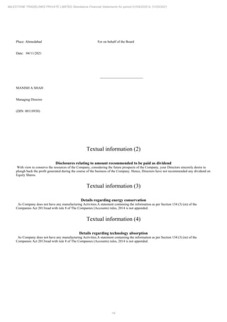 14
MILESTONE TRADELINKS PRIVATE LIMITED Standalone Financial Statements for period 01/04/2020 to 31/03/2021
Place: Ahmedabad For on behalf of the Board
Date: 04/11/2021
_________________________
MANISH A SHAH
Managing Director
(DIN: 00118930)
Textual information (2)
Disclosures relating to amount recommended to be paid as dividend
With view to conserve the resources of the Company, considering the future prospects of the Company, your Directors sincerely desire to
plough back the profit generated during the course of the business of the Company. Hence, Directors have not recommended any dividend on
Equity Shares.
Textual information (3)
Details regarding energy conservation
As Company does not have any manufacturing Activities.A statement containing the information as per Section 134 (3) (m) of the
Companies Act 2013read with rule 8 of The Companies (Accounts) rules, 2014 is not appended.
Textual information (4)
Details regarding technology absorption
As Company does not have any manufacturing Activities.A statement containing the information as per Section 134 (3) (m) of the
Companies Act 2013read with rule 8 of The Companies (Accounts) rules, 2014 is not appended.
 