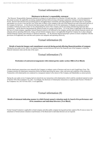 15
MILESTONE TRADELINKS PRIVATE LIMITED Standalone Financial Statements for period 01/04/2020 to 31/03/2021
Textual information (5)
Disclosures in director’s responsibility statement
The Directors’ Responsibility Statement referred to in clause (c) of sub-section (3) of Section 134 shall state that- (a) in the preparation of
the annual accounts, the applicable accounting standards had been followed along with proper explanation relating to material departures;
(b) the directors had selected such accounting policies and applied them consistently and made judgments and estimate that are reasonable
and prudent so as to give a true and fair view of the state of affairs of the company at the end of the financial year and of the profit and loss of
the company for that year; (c) the directors had taken proper and sufficient care for the maintenance of adequate accounting records in
accordance with the provisions of this Act for safeguarding the assets of the company and for preventing and detecting fraud and other
irregularities; (d) the directors had prepared the annual accounts on a going concern basis; (e) As the clause is applicable to the directors, in
the case of a listed company, regarding internal financial controls to be followed by the company and that such internal financial controls are
adequate and are operating effectively;, being a private limited company clause is not applicable though the Company has in place adequate
internal financial controls with reference to financial statements. (f) the directors had devised proper systems to ensure compliance with the
provisions of all applicable laws and that such systems were adequate and operating effectively.
Textual information (6)
Details of material changes and commitment occurred during period affecting financial position of company
During the year under review, there is no material changes occurred between the end of the financial year of the company to which the
financial statements relate and the date of the report .
Textual information (7)
Particulars of contracts/arrangements with related parties under section 188(1) [Text Block]
All the related party transactions were entered by the Company in ordinary course of business and were in arm's length basis if any. The
Company presents all related party transactions before the Board specifying the nature, value, and terms and conditions of the transaction.
Transactions with related parties are conducted in a transparent manner in the interest of the Company and Stakeholders as utmost priority.
During the year under review Company had not entered into any transactions with related parties which could be considered material in terms
of Section 188 of the Companies Act, 2013. Accordingly, the disclosure of related party transactions as required under Section 134(3)(h) of
the Companies Act, 2013 in Form AOC 2 is not applicable.
Textual information (8)
Details of statement indicating manner in which formal annual evaluation made by board of its performance and
of its committees and individual directors [Text Block]
Formal Annual Evaluation is applicable to listed company and other public company having paid up share capital of Rs.25 crore or more. So
attachment of formal annual evaluation of performance of the Board and its individual directors are not required.
 