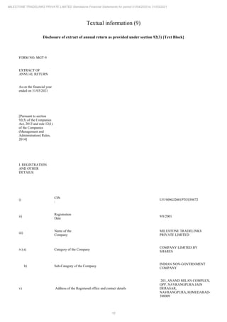 16
MILESTONE TRADELINKS PRIVATE LIMITED Standalone Financial Statements for period 01/04/2020 to 31/03/2021
Textual information (9)
Disclosure of extract of annual return as provided under section 92(3) [Text Block]
FORM NO. MGT-9
EXTRACT OF
ANNUAL RETURN
As on the financial year
ended on 31/03/2021
[Pursuant to section
92(3) of the Companies
Act, 2013 and rule 12(1)
of the Companies
(Management and
Administration) Rules,
2014]
I. REGISTRATION
AND OTHER
DETAILS:
i)
CIN
:
U51909GJ2001PTC039872
ii)
Registration
Date
9/8/2001
iii)
Name of the
Company
MILESTONE TRADELINKS
PRIVATE LIMITED
iv) a) Category of the Company
COMPANY LIMITED BY
SHARES
b) Sub-Category of the Company
INDIAN NON-GOVERNMENT
COMPANY
v) Address of the Registered office and contact details
203, ANAND MILAN COMPLEX,
OPP. NAVRANGPURA JAIN
DERASAR,
NAVRANGPURA,AHMEDABAD-
380009
 
