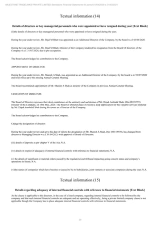 30
MILESTONE TRADELINKS PRIVATE LIMITED Standalone Financial Statements for period 01/04/2020 to 31/03/2021
Textual information (14)
Details of directors or key managerial personnels who were appointed or have resigned during year [Text Block]
(ii)the details of directors or key managerial personnel who were appointed or have resigned during the year;
During the year under review, Mr. Bijal M Bhatt was appointed as an Additional Director of the Company, by the board w.e.f 03/06/2020.
During the year under review, Mr. Bijal M Bhatt, Director of the Company tendered his resignation from the Board Of directors of the
Company w.e.f. 31/07/2020, due to pre-occupation.
The Board acknowledges his contribution to the Company.
APPOINTMENT OF DIRECTOR
During the year under review, Mr. Manish A Shah, was appointed as an Additional Director of the Company, by the board w.e.f 30/07/2020
and hold office up to the ensuing Annual General Meeting.
The Board recommends appointment of Mr. Manish A Shah as director of the Company in previous Annual General Meeting.
CESSATION OF DIRECTOR:
The Board of Director expresses their deep condolences at the untimely and sad demise of Mr. Dipak Ambalal Shah, (Din:00331993)
Director of the Company, on 18th May, 2020. The Board of Director place on record a deep appreciation for the valuable services rendered
by Mr. DipakAmnbalal Shah during his tenure as a Director of the Company.
The Board acknowledges his contribution to the Company.
Change the designation of director:
During the year under review and up to the date of report, the designation of Mr. Manish A Shah, Din: (00118930), has changed from
director to Managing Director w.e.f. 01/04/2021 with approval of Board of Directors.
(iii) details of deposits as per chapter V of the Act; N.A.
(iv) details in respect of adequacy of internal financial controls with reference to financial statements; N.A.
(v) the details of significant or material orders passed by the regulators/court/tribunal impacting going concern status and company’s
operations in future; N.A.
(vi)the names of companies which have become or ceased to be its Subsidiaries, joint ventures or associate companies during the year; N.A.
Textual information (15)
Details regarding adequacy of internal financial controls with reference to financial statements [Text Block]
As the clause is applicable to the directors, in the case of a listed company, regarding internal financial controls to be followed by the
company and that such internal financial controls are adequate and are operating effectively;, being a private limited company clause is not
applicable though the Company has in place adequate internal financial controls with reference to financial statements.
 