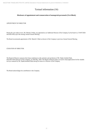 31
MILESTONE TRADELINKS PRIVATE LIMITED Standalone Financial Statements for period 01/04/2020 to 31/03/2021
Textual information (16)
Disclosure of appointment and remuneration of managerial personnels [Text Block]
APPOINTMENT OF DIRECTOR
During the year under review, Mr. Manish A Shah, was appointed as an Additional Director of the Company, by the board w.e.f 30/07/2020
and hold office up to the ensuing Annual General Meeting.
The Board recommends appointment of Mr. Manish A Shah as director of the Company in previous Annual General Meeting.
CESSATION OF DIRECTOR:
The Board of Director expresses their deep condolences at the untimely and sad demise of Mr. Dipak Ambalal Shah,
(Din:00331993) Director of the Company, on 18th May, 2020. The Board of Director place on record a deep appreciation for the valuable
services rendered by Mr. DipakAmnbalal Shah during his tenure as a Director of the Company.
The Board acknowledges his contribution to the Company.
 