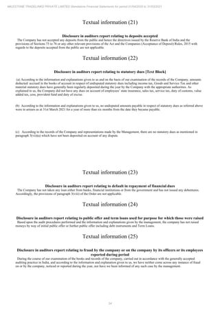 34
MILESTONE TRADELINKS PRIVATE LIMITED Standalone Financial Statements for period 01/04/2020 to 31/03/2021
Textual information (21)
Disclosure in auditors report relating to deposits accepted
The Company has not accepted any deposits from the public and hence the directives issued by the Reserve Bank of India and the
provisions of Sections 73 to 76 or any other relevant provisions of the Act and the Companies (Acceptance of Deposit) Rules, 2015 with
regards to the deposits accepted from the public are not applicable.
Textual information (22)
Disclosure in auditors report relating to statutory dues [Text Block]
(a) According to the information and explanations given to us and on the basis of our examination of the records of the Company, amounts
deducted/ accrued in the books of account in respect of undisputed statutory dues including income tax, Goods and Service Tax and other
material statutory dues have generally been regularly deposited during the year by the Company with the appropriate authorities. As
explained to us, the Company did not have any dues on account of employees’ state insurance, sales tax, service tax, duty of customs, value
added tax, cess, provident fund and duty of excise.
(b) According to the information and explanations given to us, no undisputed amounts payable in respect of statutory dues as referred above
were in arrears as at 31st March 2021 for a year of more than six months from the date they became payable.
(c) According to the records of the Company and representations made by the Management, there are no statutory dues as mentioned in
paragraph 3(vii)(a) which have not been deposited on account of any dispute.
Textual information (23)
Disclosure in auditors report relating to default in repayment of financial dues
The Company has not taken any loan either from banks, financial institutions or from the government and has not issued any debentures.
Accordingly, the provisions of paragraph 3(viii) of the Order are not applicable.
Textual information (24)
Disclosure in auditors report relating to public offer and term loans used for purpose for which those were raised
Based upon the audit procedures performed and the information and explanations given by the management, the company has not raised
moneys by way of initial public offer or further public offer including debt instruments and Term Loans.
Textual information (25)
Disclosure in auditors report relating to fraud by the company or on the company by its officers or its employees
reported during period
During the course of our examination of the books and records of the company, carried out in accordance with the generally accepted
auditing practice in India, and according to the information and explanation given to us, we have neither come across any instance of fraud
on or by the company, noticed or reported during the year, nor have we been informed of any such case by the management.
 