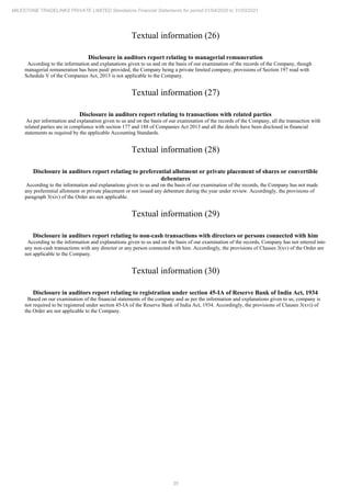 35
MILESTONE TRADELINKS PRIVATE LIMITED Standalone Financial Statements for period 01/04/2020 to 31/03/2021
Textual information (26)
Disclosure in auditors report relating to managerial remuneration
According to the information and explanations given to us and on the basis of our examination of the records of the Company, though
managerial remuneration has been paid/ provided, the Company being a private limited company, provisions of Section 197 read with
Schedule V of the Companies Act, 2013 is not applicable to the Company.
Textual information (27)
Disclosure in auditors report relating to transactions with related parties
As per information and explanation given to us and on the basis of our examination of the records of the Company, all the transaction with
related parties are in compliance with section 177 and 188 of Companies Act 2013 and all the details have been disclosed in financial
statements as required by the applicable Accounting Standards.
Textual information (28)
Disclosure in auditors report relating to preferential allotment or private placement of shares or convertible
debentures
According to the information and explanations given to us and on the basis of our examination of the records, the Company has not made
any preferential allotment or private placement or not issued any debenture during the year under review. Accordingly, the provisions of
paragraph 3(xiv) of the Order are not applicable.
Textual information (29)
Disclosure in auditors report relating to non-cash transactions with directors or persons connected with him
According to the information and explanations given to us and on the basis of our examination of the records, Company has not entered into
any non-cash transactions with any director or any person connected with him. Accordingly, the provisions of Clauses 3(xv) of the Order are
not applicable to the Company.
Textual information (30)
Disclosure in auditors report relating to registration under section 45-IA of Reserve Bank of India Act, 1934
Based on our examination of the financial statements of the company and as per the information and explanations given to us, company is
not required to be registered under section 45-IA of the Reserve Bank of India Act, 1934. Accordingly, the provisions of Clauses 3(xvi) of
the Order are not applicable to the Company.
 