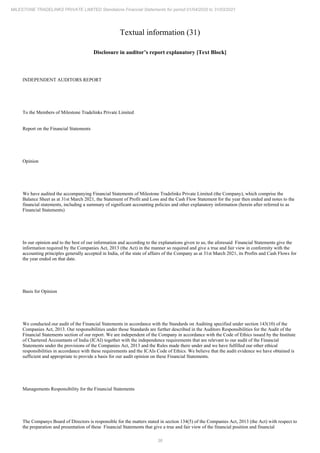 36
MILESTONE TRADELINKS PRIVATE LIMITED Standalone Financial Statements for period 01/04/2020 to 31/03/2021
Textual information (31)
Disclosure in auditor’s report explanatory [Text Block]
INDEPENDENT AUDITORS REPORT
To the Members of Milestone Tradelinks Private Limited
Report on the Financial Statements
Opinion
We have audited the accompanying Financial Statements of Milestone Tradelinks Private Limited (the Company), which comprise the
Balance Sheet as at 31st March 2021, the Statement of Profit and Loss and the Cash Flow Statement for the year then ended and notes to the
financial statements, including a summary of significant accounting policies and other explanatory information (herein after referred to as
Financial Statements)
In our opinion and to the best of our information and according to the explanations given to us, the aforesaid Financial Statements give the
information required by the Companies Act, 2013 (the Act) in the manner so required and give a true and fair view in conformity with the
accounting principles generally accepted in India, of the state of affairs of the Company as at 31st March 2021, its Profits and Cash Flows for
the year ended on that date.
Basis for Opinion
We conducted our audit of the Financial Statements in accordance with the Standards on Auditing specified under section 143(10) of the
Companies Act, 2013. Our responsibilities under those Standards are further described in the Auditors Responsibilities for the Audit of the
Financial Statements section of our report. We are independent of the Company in accordance with the Code of Ethics issued by the Institute
of Chartered Accountants of India (ICAI) together with the independence requirements that are relevant to our audit of the Financial
Statements under the provisions of the Companies Act, 2013 and the Rules made there under and we have fulfilled our other ethical
responsibilities in accordance with these requirements and the ICAIs Code of Ethics. We believe that the audit evidence we have obtained is
sufficient and appropriate to provide a basis for our audit opinion on these Financial Statements.
Managements Responsibility for the Financial Statements
The Companys Board of Directors is responsible for the matters stated in section 134(5) of the Companies Act, 2013 (the Act) with respect to
the preparation and presentation of these Financial Statements that give a true and fair view of the financial position and financial
 