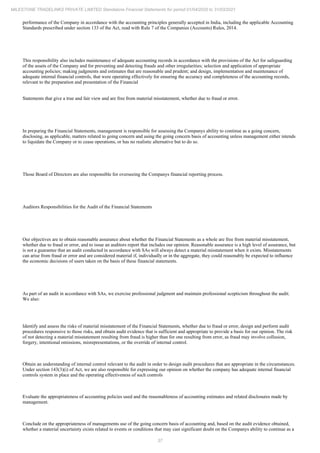 37
MILESTONE TRADELINKS PRIVATE LIMITED Standalone Financial Statements for period 01/04/2020 to 31/03/2021
performance of the Company in accordance with the accounting principles generally accepted in India, including the applicable Accounting
Standards prescribed under section 133 of the Act, read with Rule 7 of the Companies (Accounts) Rules, 2014.
This responsibility also includes maintenance of adequate accounting records in accordance with the provisions of the Act for safeguarding
of the assets of the Company and for preventing and detecting frauds and other irregularities; selection and application of appropriate
accounting policies; making judgments and estimates that are reasonable and prudent; and design, implementation and maintenance of
adequate internal financial controls, that were operating effectively for ensuring the accuracy and completeness of the accounting records,
relevant to the preparation and presentation of the Financial
Statements that give a true and fair view and are free from material misstatement, whether due to fraud or error.
In preparing the Financial Statements, management is responsible for assessing the Companys ability to continue as a going concern,
disclosing, as applicable, matters related to going concern and using the going concern basis of accounting unless management either intends
to liquidate the Company or to cease operations, or has no realistic alternative but to do so.
Those Board of Directors are also responsible for overseeing the Companys financial reporting process.
Auditors Responsibilities for the Audit of the Financial Statements
Our objectives are to obtain reasonable assurance about whether the Financial Statements as a whole are free from material misstatement,
whether due to fraud or error, and to issue an auditors report that includes our opinion. Reasonable assurance is a high level of assurance, but
is not a guarantee that an audit conducted in accordance with SAs will always detect a material misstatement when it exists. Misstatements
can arise from fraud or error and are considered material if, individually or in the aggregate, they could reasonably be expected to influence
the economic decisions of users taken on the basis of these financial statements.
As part of an audit in accordance with SAs, we exercise professional judgment and maintain professional scepticism throughout the audit.
We also:
Identify and assess the risks of material misstatement of the Financial Statements, whether due to fraud or error, design and perform audit
procedures responsive to those risks, and obtain audit evidence that is sufficient and appropriate to provide a basis for our opinion. The risk
of not detecting a material misstatement resulting from fraud is higher than for one resulting from error, as fraud may involve collusion,
forgery, intentional omissions, misrepresentations, or the override of internal control.
Obtain an understanding of internal control relevant to the audit in order to design audit procedures that are appropriate in the circumstances.
Under section 143(3)(i) of Act, we are also responsible for expressing our opinion on whether the company has adequate internal financial
controls system in place and the operating effectiveness of such controls
Evaluate the appropriateness of accounting policies used and the reasonableness of accounting estimates and related disclosures made by
management.
Conclude on the appropriateness of managements use of the going concern basis of accounting and, based on the audit evidence obtained,
whether a material uncertainty exists related to events or conditions that may cast significant doubt on the Companys ability to continue as a
 
