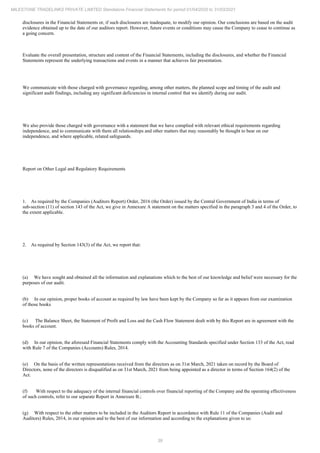 39
MILESTONE TRADELINKS PRIVATE LIMITED Standalone Financial Statements for period 01/04/2020 to 31/03/2021
disclosures in the Financial Statements or, if such disclosures are inadequate, to modify our opinion. Our conclusions are based on the audit
evidence obtained up to the date of our auditors report. However, future events or conditions may cause the Company to cease to continue as
a going concern.
Evaluate the overall presentation, structure and content of the Financial Statements, including the disclosures, and whether the Financial
Statements represent the underlying transactions and events in a manner that achieves fair presentation.
We communicate with those charged with governance regarding, among other matters, the planned scope and timing of the audit and
significant audit findings, including any significant deficiencies in internal control that we identify during our audit.
We also provide those charged with governance with a statement that we have complied with relevant ethical requirements regarding
independence, and to communicate with them all relationships and other matters that may reasonably be thought to bear on our
independence, and where applicable, related safeguards.
Report on Other Legal and Regulatory Requirements
1. As required by the Companies (Auditors Report) Order, 2016 (the Order) issued by the Central Government of India in terms of
sub-section (11) of section 143 of the Act, we give in Annexure A statement on the matters specified in the paragraph 3 and 4 of the Order, to
the extent applicable.
2. As required by Section 143(3) of the Act, we report that:
(a) We have sought and obtained all the information and explanations which to the best of our knowledge and belief were necessary for the
purposes of our audit.
(b) In our opinion, proper books of account as required by law have been kept by the Company so far as it appears from our examination
of those books
(c) The Balance Sheet, the Statement of Profit and Loss and the Cash Flow Statement dealt with by this Report are in agreement with the
books of account.
(d) In our opinion, the aforesaid Financial Statements comply with the Accounting Standards specified under Section 133 of the Act, read
with Rule 7 of the Companies (Accounts) Rules, 2014.
(e) On the basis of the written representations received from the directors as on 31st March, 2021 taken on record by the Board of
Directors, none of the directors is disqualified as on 31st March, 2021 from being appointed as a director in terms of Section 164(2) of the
Act.
(f) With respect to the adequacy of the internal financial controls over financial reporting of the Company and the operating effectiveness
of such controls, refer to our separate Report in Annexure B.;
(g) With respect to the other matters to be included in the Auditors Report in accordance with Rule 11 of the Companies (Audit and
Auditors) Rules, 2014, in our opinion and to the best of our information and according to the explanations given to us:
 