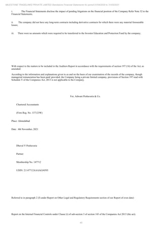 40
MILESTONE TRADELINKS PRIVATE LIMITED Standalone Financial Statements for period 01/04/2020 to 31/03/2021
i. The Financial Statements disclose the impact of pending litigations on the financial position of the Company Refer Note 32 to the
Financial Statements;
ii. The company did not have any long-term contracts including derivative contracts for which there were any material foreseeable
losses;
iii. There were no amounts which were required to be transferred to the Investor Education and Protection Fund by the company;
With respect to the matters to be included in the Auditors Report in accordance with the requirements of section 197 (16) of the Act, as
amended:
According to the information and explanations given to us and on the basis of our examination of the records of the company, though
managerial remuneration has been paid/ provided, the Company being a private limited company, provisions of Section 197 read with
Schedule V of the Companies Act, 2013 is not applicable to the Company.
For, Adwani Peshavaria & Co.
Chartered Accountants
(Firm Reg. No. 137123W)
Place: Ahmedabad
Date : 4th November, 2021
Dhaval V Peshavaria
Partner
Membership No. 147712
UDIN: 21147712AAAAGJ4595
Referred to in paragraph 2 (f) under Report on Other Legal and Regulatory Requirements section of our Report of even date)
Report on the Internal Financial Controls under Clause (i) of sub-section 3 of section 143 of the Companies Act 2013 (the act).
 