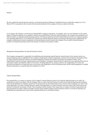 41
MILESTONE TRADELINKS PRIVATE LIMITED Standalone Financial Statements for period 01/04/2020 to 31/03/2021
Opinion
We have audited the internal financial controls over financial reporting of Milestone Tradelinks Private Limited (the company) as of 31st
March, 2021 in conjunction with our audit of the financial statements of the company for the year ended on that date.
In our opinion, the company is not having any defined SOP to manage its operations. Accordingly, there are some limitations in the control
aspects of financial reporting. In our opinion, except for the possible effects of the this material weakness, the company has maintained in all
material respects, an adequate internal financial controls over financial reporting and such internal financial controls over financial reporting
were operating effectively as of 31st March 2021 based on the internal financial controls over financial reporting criteria established by the
company considering the essential components of internal financial controls stated in the Guidance Note on audit of internal financial
controls over financial reporting issued by the Institute of Chartered Accountants of India.
Managements Responsibilities for Internal Financial Controls
The Companys management is responsible for establishing and maintaining internal financial controls based on the internal control over
financial reporting criteria established by the Company considering the essential components of internal control stated in the Guidance Note
on Audit of Internal Financial Controls over Financial Reporting issued by the Institute of Chartered Accountants of India. These
responsibilities include the design, implementation and maintenance of adequate internal financial controls that were operating effectively for
ensuring the orderly and efficient conduct of its business, including adherence to companys policies, the safeguarding of its assets, the
prevention and detection of frauds and errors, the accuracy and completeness of the accounting records, and the timely preparation of reliable
financial information, as required under the Companies Act, 2013.
Auditors Responsibility
Our responsibility is to express an opinion on the Company's internal financial controls over financial reporting based on our audit. We
conducted our audit in accordance with the Guidance Note on Audit of Internal Financial Controls Over Financial Reporting (the Guidance
Note) and the Standards on Auditing, issued by ICAI and deemed to be prescribed under section 143(10) of the Companies Act, 2013, to the
extent applicable to an audit of internal financial controls, both applicable to an audit of Internal Financial Controls and, both issued by the
Institute of Chartered Accountants of India. Those Standards and the Guidance Note require that we comply with ethical requirements and
plan and perform the audit to obtain reasonable assurance about whether adequate internal financial controls over financial reporting was
established and maintained and if such controls operated effectively in all material respects.
 
