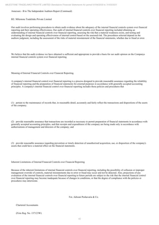 42
MILESTONE TRADELINKS PRIVATE LIMITED Standalone Financial Statements for period 01/04/2020 to 31/03/2021
Annexure - B to The Independent Auditors Report (Continued)
RE: Milestone Tradelinks Private Limited
Our audit involves performing procedures to obtain audit evidence about the adequacy of the internal financial controls system over financial
reporting and their operating effectiveness. Our audit of internal financial controls over financial reporting included obtaining an
understanding of internal financial controls over financial reporting, assessing the risk that a material weakness exists, and testing and
evaluating the design and operating effectiveness of internal control based on the assessed risk. The procedures selected depend on the
auditors judgment, including the assessment of the risks of material misstatement of the financial statements, whether due to fraud or error.
We believe that the audit evidence we have obtained is sufficient and appropriate to provide a basis for our audit opinion on the Companys
internal financial controls system over financial reporting.
Meaning of Internal Financial Controls over Financial Reporting
A company's internal financial control over financial reporting is a process designed to provide reasonable assurance regarding the reliability
of financial reporting and the preparation of financial statements for external purposes in accordance with generally accepted accounting
principles. A company's internal financial control over financial reporting includes those policies and procedures that
(1) pertain to the maintenance of records that, in reasonable detail, accurately and fairly reflect the transactions and dispositions of the assets
of the company;
(2) provide reasonable assurance that transactions are recorded as necessary to permit preparation of financial statements in accordance with
generally accepted accounting principles, and that receipts and expenditures of the company are being made only in accordance with
authorizations of management and directors of the company; and
(3) provide reasonable assurance regarding prevention or timely detection of unauthorized acquisition, use, or disposition of the company's
assets that could have a material effect on the financial statements.
Inherent Limitations of Internal Financial Controls over Financial Reporting
Because of the inherent limitations of internal financial controls over financial reporting, including the possibility of collusion or improper
management override of controls, material misstatements due to error or fraud may occur and not be detected. Also, projections of any
evaluation of the internal financial controls over financial reporting to future periods are subject to the risk that the internal financial control
over financial reporting may become inadequate because of changes in conditions, or that the degree of compliance with the policies or
procedures may deteriorate.
For, Adwani Peshavaria & Co.
Chartered Accountants
(Firm Reg. No. 137123W)
 